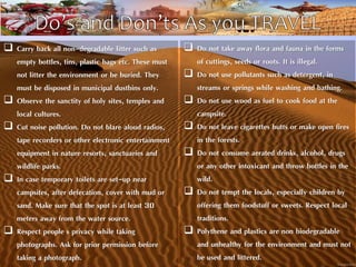  Carry back all non-degradable litter such as 
empty bottles, tins, plastic bags etc. These must 
not litter the environment or be buried. They 
must be disposed in municipal dustbins only. 
 Observe the sanctity of holy sites, temples and 
local cultures. 
 Cut noise pollution. Do not blare aloud radios, 
tape recorders or other electronic entertainment 
equipment in nature resorts, sanctuaries and 
wildlife parks. 
 In case temporary toilets are set-up near 
campsites, after defecation, cover with mud or 
sand. Make sure that the spot is at least 30 
meters away from the water source. 
 Respect people's privacy while taking 
photographs. Ask for prior permission before 
taking a photograph. 
 Do not take away flora and fauna in the forms 
of cuttings, seeds or roots. It is illegal. 
 Do not use pollutants such as detergent, in 
streams or springs while washing and bathing. 
 Do not use wood as fuel to cook food at the 
campsite. 
 Do not leave cigarettes butts or make open fires 
in the forests. 
 Do not consume aerated drinks, alcohol, drugs 
or any other intoxicant and throw bottles in the 
wild. 
 Do not tempt the locals, especially children by 
offering them foodstuff or sweets. Respect local 
traditions. 
 Polythene and plastics are non biodegradable 
and unhealthy for the environment and must not 
be used and littered. 
 