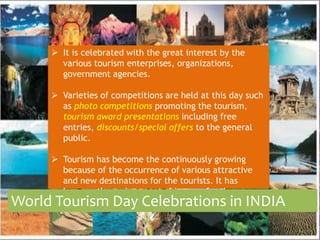  It is celebrated with the great interest by the 
various tourism enterprises, organizations, 
government agencies. 
 Varieties of competitions are held at this day such 
as photo competitions promoting the tourism, 
tourism award presentations including free 
entries, discounts/special offers to the general 
public. 
 Tourism has become the continuously growing 
because of the occurrence of various attractive 
and new destinations for the tourists. It has 
become the main source of income for the 
World Todeuverloispimng c Douantyrie Cs.elebrations in INDIA 
 