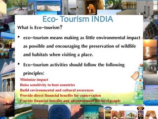 What is Eco-tourism? 
• eco-tourism means making as little environmental impact 
as possible and encouraging the preservation of wildlife 
and habitats when visiting a place. 
• Eco-tourism activities should follow the following 
principles: 
Minimize impact 
Raise sensitivity to host countries 
Build environmental and cultural awareness 
Provide direct financial benefits for conservation 
Provide financial benefits and empowerment for local people 
