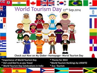 World Tourism Day 27th Sep.2014 
Check out Now on My Globe> Homepage> World Tourism Day 
*Importance of World Tourism Day * Theme for 2014 
* Do’s and Don’ts as you Travel *World Tourism Rankings by UNWTO 
* World Tourism Day Celebrations in India * Eco- Tourism 
 