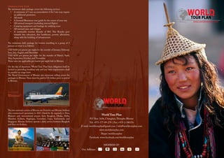 World Tour Plan
P.O Box: 1636, Changlam,Thimphu Bhutan
Tel: +975-177-89-278 | Fax: +975-2-340376
E-mail: worldtourplan@gmail.com | info@worldtourplan.com
www.worldtourplan.com
Skype: worldtourplan
Facebook: www.facebook.com/worldtourplan
MEMBER OF:
How to reach
Bhutan?
Our Affiliates
Minimum Daily Tariff
The minimum daily package covers the following services.
•	 A minimum of 3 star accommodation (4 & 5 star may require
an additional premium).
•	 All meals
•	 A licensed Bhutanese tour guide for the extent of your stay
•	 All internal transport (excluding internal flights)
•	 Camping equipment and haulage for trekking tours
•	 All internal taxes and charges
•	 A sustainable tourism Royalty of $65. This Royalty goes
towards free education, free healthcare, poverty alleviation,
along with the building of infrastructure.
The minimum daily package for tourists travelling in a group of 3
persons or more is as follows:
USD $200 per person per night for the months of January, February,
June, July, August, and December.
USD $250 per person per night for the months of March, April,
May, September, October, and November.
These rates are applicable per tourist per night halt in Bhutan.
On the day of departure, ‘World Tour Plan” host obligation shall be
limited to providing breakfast only and any extra requirements shall
be payable on usage basis.
The Royal Government of Bhutan sets minimum selling prices for
packages to Bhutan.These must be paid in US dollars prior to arrival
in Bhutan.
The two national carriers of Bhutan are DrukAir and Bhutan Airlines
who commenced operations in 2013. DrukAir fly regularly to Paro,
Bhutan’s only international airport, from Bangkok, Dhaka, Delhi,
Mumbai, Kolkata, Bagdogra, Guwahati, Gaya, Kathmandu and
Singapore. Bhutan Airlines operate a daily service between Bangkok
and Paro via Kolkata.
 