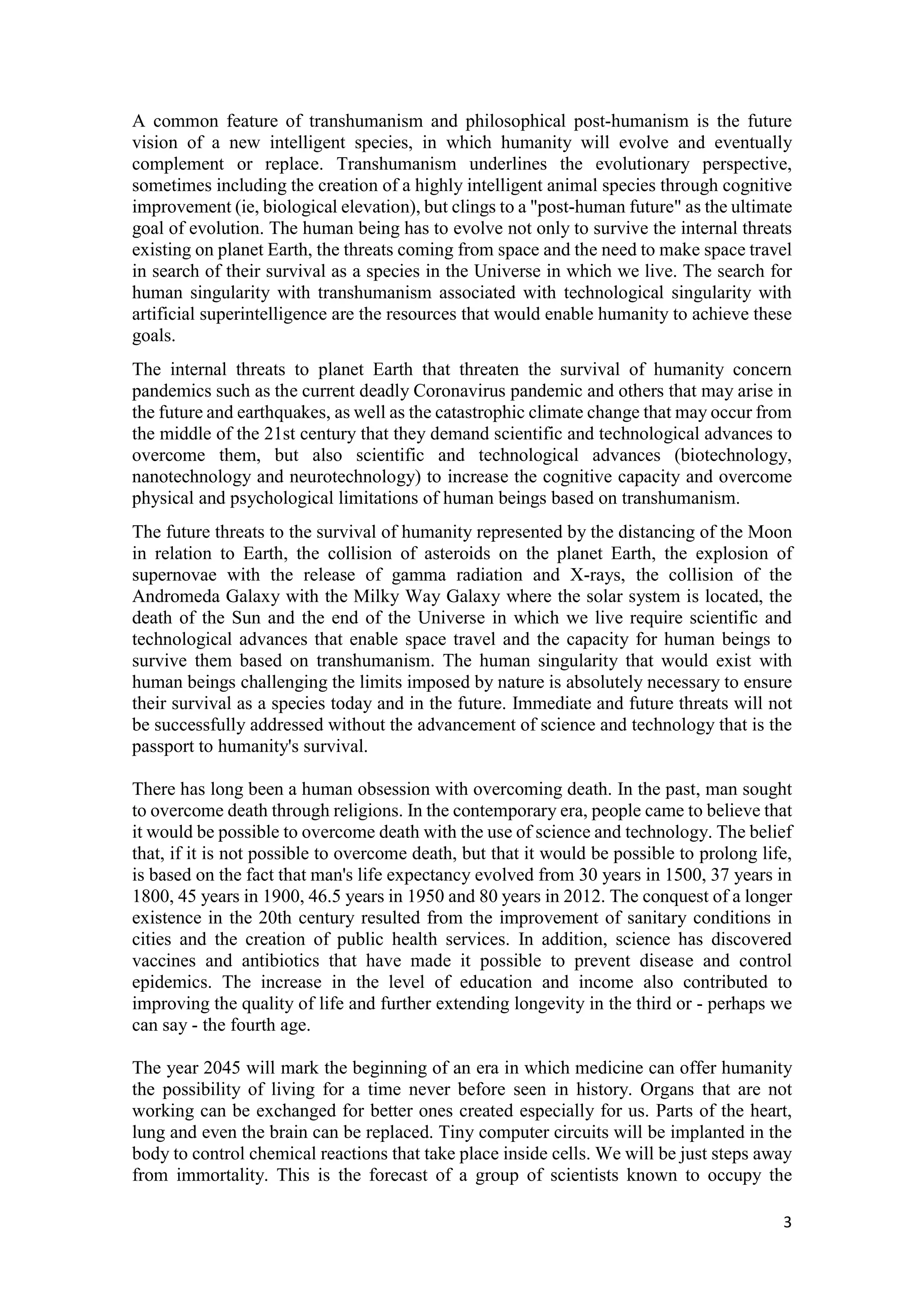 3
A common feature of transhumanism and philosophical post-humanism is the future
vision of a new intelligent species, in which humanity will evolve and eventually
complement or replace. Transhumanism underlines the evolutionary perspective,
sometimes including the creation of a highly intelligent animal species through cognitive
improvement (ie, biological elevation), but clings to a "post-human future" as the ultimate
goal of evolution. The human being has to evolve not only to survive the internal threats
existing on planet Earth, the threats coming from space and the need to make space travel
in search of their survival as a species in the Universe in which we live. The search for
human singularity with transhumanism associated with technological singularity with
artificial superintelligence are the resources that would enable humanity to achieve these
goals.
The internal threats to planet Earth that threaten the survival of humanity concern
pandemics such as the current deadly Coronavirus pandemic and others that may arise in
the future and earthquakes, as well as the catastrophic climate change that may occur from
the middle of the 21st century that they demand scientific and technological advances to
overcome them, but also scientific and technological advances (biotechnology,
nanotechnology and neurotechnology) to increase the cognitive capacity and overcome
physical and psychological limitations of human beings based on transhumanism.
The future threats to the survival of humanity represented by the distancing of the Moon
in relation to Earth, the collision of asteroids on the planet Earth, the explosion of
supernovae with the release of gamma radiation and X-rays, the collision of the
Andromeda Galaxy with the Milky Way Galaxy where the solar system is located, the
death of the Sun and the end of the Universe in which we live require scientific and
technological advances that enable space travel and the capacity for human beings to
survive them based on transhumanism. The human singularity that would exist with
human beings challenging the limits imposed by nature is absolutely necessary to ensure
their survival as a species today and in the future. Immediate and future threats will not
be successfully addressed without the advancement of science and technology that is the
passport to humanity's survival.
There has long been a human obsession with overcoming death. In the past, man sought
to overcome death through religions. In the contemporary era, people came to believe that
it would be possible to overcome death with the use of science and technology. The belief
that, if it is not possible to overcome death, but that it would be possible to prolong life,
is based on the fact that man's life expectancy evolved from 30 years in 1500, 37 years in
1800, 45 years in 1900, 46.5 years in 1950 and 80 years in 2012. The conquest of a longer
existence in the 20th century resulted from the improvement of sanitary conditions in
cities and the creation of public health services. In addition, science has discovered
vaccines and antibiotics that have made it possible to prevent disease and control
epidemics. The increase in the level of education and income also contributed to
improving the quality of life and further extending longevity in the third or - perhaps we
can say - the fourth age.
The year 2045 will mark the beginning of an era in which medicine can offer humanity
the possibility of living for a time never before seen in history. Organs that are not
working can be exchanged for better ones created especially for us. Parts of the heart,
lung and even the brain can be replaced. Tiny computer circuits will be implanted in the
body to control chemical reactions that take place inside cells. We will be just steps away
from immortality. This is the forecast of a group of scientists known to occupy the
 