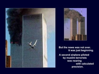 But the news was not over.  It was just beginning. A second airplane piloted  by muslim terrorists  was nearing  with calculated precision. 