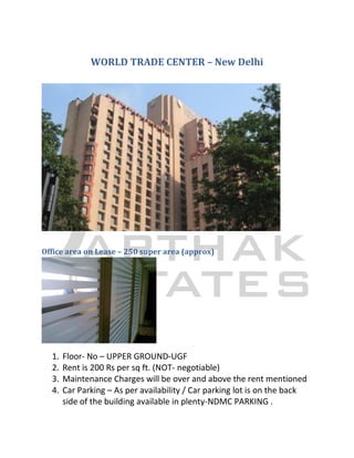 WORLD TRADE CENTER – New Delhi




Office area on Lease – 250 super area (approx)




  1.   Floor- No – UPPER GROUND-UGF
  2.   Rent is 200 Rs per sq ft. (NOT- negotiable)
  3.   Maintenance Charges will be over and above the rent mentioned
  4.   Car Parking – As per availability / Car parking lot is on the back
       side of the building available in plenty-NDMC PARKING .
 
