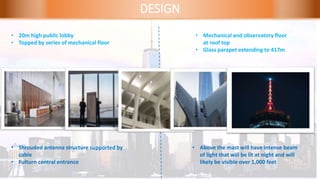 DESIGN
• 20m high public lobby
• Topped by series of mechanical floor
• Mechanical and observatory floor
at roof top
• Glass parapet extending to 417m
• Shrouded antenna structure supported by
cable
• Fulturn central entrance
• Above the mast will have intense beam
of light that will be lit at night and will
likely be visible over 1,000 feet
 