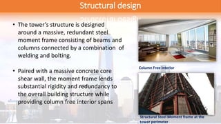 Structural design
• The tower’s structure is designed
around a massive, redundant steel
moment frame consisting of beams and
columns connected by a combination of
welding and bolting.
• Paired with a massive concrete core
shear wall, the moment frame lends
substantial rigidity and redundancy to
the overall building structure while
providing column free interior spans
Column Free interior
Structural Steel Moment frame at the
tower perimeter
 