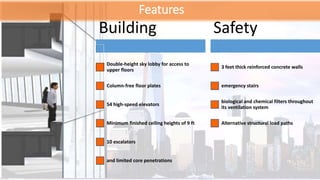 Features
Building
Double-height sky lobby for access to
upper floors
Column-free floor plates
54 high-speed elevators
Minimum finished ceiling heights of 9 ft
10 escalators
and limited core penetrations
Safety
3 feet thick reinforced concrete walls
emergency stairs
biological and chemical filters throughout
its ventilation system
Alternative structural load paths
 