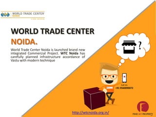 WORLD TRADE CENTER
NOIDA.
World Trade Center Noida is launched brand new
integrated Commercial Project. WTC Noida has
carefully planned infrastructure accordance of
Vastu with modern technique
Call Us:
+91 9560090072
http://wtcnoida.org.in/
 