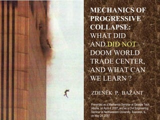 MECHANICS OF PROGRESSIVE  COLLAPSE:  WHAT DID  AND  DID NOT  DOOM WORLD TRADE CENTER, AND WHAT CAN WE LEARN ? ZDENĚK  P.  BAŽANT Presented as a Mechanics Seminar at Georgia Tech,  Atlanta, on April 4 ,2007, and as a Civil Engineering  Seminar at Northwestern University, Evanston, IL,  on May 24, 2007 