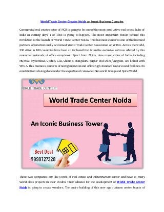 World Trade Center Greater Noida an Iconic Business Complex
Commercial real estate sector of NCR is going to be one of the most productive real estate hubs of
India in coming days. Yes! This is going to happen. The most important reason behind this
revolution is the launch of World Trade Center Noida. This business center is one of the licensed
partners of internationally acclaimed World Trade Center Association or WTCA. Across the world,
330 cities in 100 countries have been so far benefitted from the exclusive services offered by this
renowned network of office complexes. Apart from Noida, nine major cities of India including
Mumbai, Hyderabad, Cochin, Goa, Chennai, Bengaluru, Jaipur and Delhi/Gurgaon, are linked with
WTCA. This business center is of next generation and offers high standard features and facilities. Its
construction is being done under the expertise of renowned Sunworld Group and Spire World.

These two companies are like jewels of real estate and infrastructure sector and have so many
world class projects in their credits. Their alliance for the development of World Trade Center
Noida is going to create wonders. The entire building of this new age business center boasts of

 