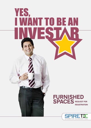 YES,
                                                                                                                                  I WANT TO BE AN



                                                    A PROJECT BY




                                                                                                                                          FURNISHED
                                                                                                                                          SPACESREQUEST FOR
                                                                                                                                                REGISTRATION


Corporate & Sales Office: 5D, Plaza M6, District Centre, Jasola, New Delhi - 25, Fax: (+91) 11 4051 5601, E: info@spireworld.in
        Gurgaon Sales Office: 21-22, Ground Floor, Vipul Agora, M.G. Road, Gurgaon, Haryana, T: (+91) 124 4853500
   Site Office: Plot No. TZ-13A, Sector Tech Zone, Greater Noida Industrial Development Area, District Gautam Budh Nagar (UP)



       SMS ‘INVEST’ TO 57333           www.spireworld.in
                                                                           011-4080-4080
 