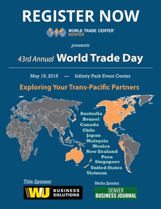 REGISTER NOW
presents
May 19, 2016 — Infinity Park Event Center
43rd Annual World Trade Day
Exploring Your Trans-Pacific Partners
Australia
Brunei
Canada
Chile
Japan
Malaysia
Mexico
New Zealand
Peru
Singapore
United States
Vietnam
Title Sponsor Media Sponsor
 