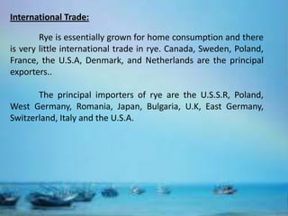 International Trade:

        Rye is essentially grown for home consumption and there
is very little international trade in rye. Canada, Sweden, Poland,
France, the U.S.A, Denmark, and Netherlands are the principal
exporters..

       The principal importers of rye are the U.S.S.R, Poland,
West Germany, Romania, Japan, Bulgaria, U.K, East Germany,
Switzerland, Italy and the U.S.A.
 