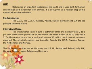 OATS
         Oats is also an important foodgrain of the world and is used both for human
consumption and as feed for farm animals. It is also grown as a rotation crop and is
rotated with maize and wheat.

Producing Areas:
          The U.S.A., the U.S.S.R., Canada, Poland, France, Germany and U.K are the
principal products of oats.

International Trade:
          The International Trade in oats is extremely small and normally only 2 to 3
per cent of the world production of oats enters the world market. In 1975, only about
217 million metric tons out of a total production of 49 million metric tons of oats were
exported. The principal exporters are Australia, Canada, the U.S.A., Swedan, France,
the Netherlands and Norway.

The importing countries are W. Germany, the U.S.S.R, Switzerland, Poland, Italy, U.K,
Hungary, Ecuador, Japan, Belgium and Denmark.
 