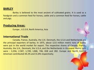 BARLEY
          Barley is believed to the most ancient of cultivated grains. It is used as a
foodgrain and a common feed for horses, cattle and a common feed for horses, cattle
and pigs.


Producing Areas:
         Europe , U.S.S.R, North America, Asia


International Trade
           Canada, France, Australia, the U.K. Denmark, the U.S.A and Netherlands are
the principal exporters of barley. In 1975, about 12.6 million metric tons of barley
were put in the world market for export. The respective shares of Canada, France,
Australia, the U.K., Denmark, the U.S.A, and the Netherlands in thousand metric tons
were : 3,356, 2.587, 1,749, I,068, 746, 658 and 282. Europe and North Central
American contributed 44.2% and 31.8% respectively;
 
