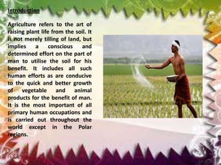 Introduction

Agriculture refers to the art of
raising plant life from the soil. It
is not merely tilling of land, but
implies    a      conscious    and
determined effort on the part of
man to utilise the soil for his
benefit. It includes all such
human efforts as are conducive
to the quick and better growth
of vegetable and animal
products for the benefit of man.
It is the most important of all
primary human occupations and
is carried out throughout the
world except in the Polar
regions.
 