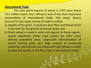 International Trade
        The total world exports of wheat in 1975 were about
73.5 million metric tons. Wheat is one of the most important
commodities of international trade. Two major factors
account for this large volume of trade in wheat:
a) Quality of the grain, it produces best flour and bread which
   is the best for the growth of human body; and
b) Much wheat is raised in semi-arid regions. In these regions,
   sparse population allows huge surplus for other more
   densely populated areas. Large-scale mechanisation of
   wheat farming gives very large outputs to producing
   countries. Hard wheats are mixed with soft wheats in order
   to keep the quality of the flour high in international trade.
 