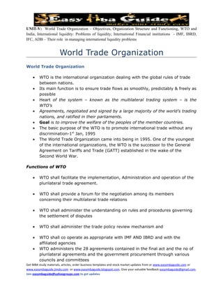 UNIT-V: World Trade Organization – Objectives, Organization Structure and Functioning, WTO and
India, International liquidity: Problems of liquidity; International Financial institutions - IMF, IBRD,
IFC, ADB – Their role in managing international liquidity problems


                      World Trade Organization
World Trade Organization

    •   WTO is the international organization dealing with the global rules of trade
        between nations.
    •   Its main function is to ensure trade flows as smoothly, predictably & freely as
        possible
    •   Heart of the system – known as the multilateral trading system – is the
        WTO’s
    •   Agreements, negotiated and signed by a large majority of the world’s trading
        nations, and ratified in their parliaments.
    •   Goal is to improve the welfare of the peoples of the member countries.
    •   The basic purpose of the WTO is to promote international trade without any
        discrimination-1st Jan, 1995
    •   The World Trade Organization came into being in 1995. One of the youngest
        of the international organizations, the WTO is the successor to the General
        Agreement on Tariffs and Trade (GATT) established in the wake of the
        Second World War.

Functions of WTO

    •   WTO shall facilitate the implementation, Administration and operation of the
        plurilateral trade agreement.

    •   WTO shall provide a forum for the negotiation among its members
        concerning their multilateral trade relations

    •   WTO shall administer the understanding on rules and procedures governing
        the settlement of disputes

    •   WTO shall administer the trade policy review mechanism and

    •   WTO shall co operate as appropriate with IMF AND IBRD and with the
        affiliated agencies
    •   WTO administers the 28 agreements contained in the final act and the no of
        plurilateral agreements and the government procurement through various
        councils and committees
Get MBA study materials, articles, order business templates and stock market updates from or www.easymbaguide.com or
www.easymbaguide.jimdo.com or www.easymbaguide.blogspot.com. Give your valuable feedback easymbaguide@gmail.com.
Join easymbaguide@yahoogroups.com to get updates
 