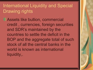 International Liquidity and Special
Drawing rights
Assets like bullion, commercial
credit , currencies, foreign securities
and SDR’s maintained by the
countries to settle the deficit in the
BOP and the aggregate total of such
stock of all the central banks in the
world is known as international
liquidity,.
 