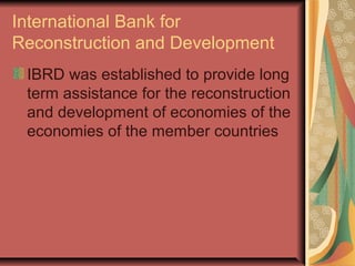 International Bank for
Reconstruction and Development
IBRD was established to provide long
term assistance for the reconstruction
and development of economies of the
economies of the member countries
 