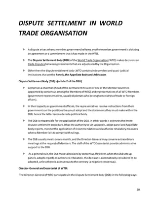 10 
DISPUTE SETTELMENT IN WORLD 
TRADE ORGANISATION 
 A dispute arises when a member government believes another member government is violating 
an agreement or a commitment that it has made in the WTO. 
 The Dispute Settlement Body (DSB) of the World Trade Organisation (WTO) makes decisions on 
trade disputes between governments that are adjudicated by the Organization. 
 Other then the dispute settelment body ,WTO contains independent and quasi -judicial 
institutions that are the Panels, the Appellate Body and Arbitrators 
Dispute Settlement Body (DSB) –(article 2 of the DSU) 
 Comprises a chairman (head of the permanent mission of one of the Member countries 
appointed by consensus among the Members of WTO) and representatives of all WTO Members 
(government representatives, usually diplomats who belong to ministries of trade or foreign 
affairs). 
 In their capacity as government officials, the representatives receive instructions from their 
governments on the positions they must adopt and the statements they must make within the 
DSB, hence the latter is considered a political body. 
 The DSB is responsible for the application of the DSU, in other words it oversees the entire 
dispute settlement procedure. It has the authority to set up panels, adopt panel and Appellate 
Body reports, monitor the application of recommendations and authorize retaliatory measures 
when a Member fails to comply with rulings. 
 The DSB usually meets once a month, and the Director-General may convene extraordinary 
meetings at the request of Members. The staff of the WTO Secretariat provide administrative 
support to the DSB. 
 As a general rule, the DSB makes decisions by consensus. However, when the DSB sets up 
panels, adopts reports or authorizes retaliation, the decision is automatically considered to be 
adopted, unless there is a consensus to the contrary (a negative consensus). 
Director-General and Secretariat of WTO: 
The Director-General of WTO participates in the Dispute Settlement Body (DSB) in the following ways: 
 