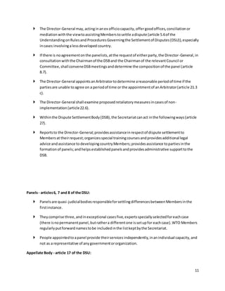 11 
 The Director-General may, acting in an ex officio capacity, offer good offices, conciliation or 
mediation with the view to assisting Members to settle a dispute (article 5.6 of the 
Understanding on Rules and Procedures Governing the Settlement of Disputes (DSU)), especially 
in cases involving a less developed country. 
 If there is no agreement on the panelists, at the request of either party, the Director-General, in 
consultation with the Chairman of the DSB and the Chairman of the relevant Council or 
Committee, shall convene DSB meetings and determine the composition of the panel (article 
8.7). 
 The Director-General appoints an Arbitrator to determine a reasonable period of time if the 
parties are unable to agree on a period of time or the appointment of an Arbitrator (article 21.3 
c). 
 The Director-General shall examine proposed retaliatory measures in cases of non-implementation 
(article 22.6). 
 Within the Dispute Settlement Body (DSB), the Secretariat can act in the following ways (article 
27). 
 Reports to the Director-General; provides assistance in respect of dispute settlement to 
Members at their request; organizes special training courses and provides additional legal 
advice and assistance to developing country Members; provides assistance to parties in the 
formation of panels; and helps established panels and provides administrative support to the 
DSB. 
Panels - articles 6, 7 and 8 of the DSU: 
 Panels are quasi-judicial bodies responsible for settling differences between Members in the 
first instance. 
 They comprise three, and in exceptional cases five, experts specially selected for each case 
(there is no permanent panel, but rather a different one is set up for each case). WTO Members 
regularly put forward names to be included in the list kept by the Secretariat. 
 People appointed to a panel provide their services independently, in an individual capacity, and 
not as a representative of any government or organization. 
Appellate Body - article 17 of the DSU: 
 