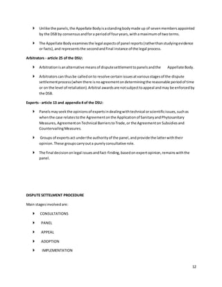  Unlike the panels, the Appellate Body is a standing body made up of seven members appointed 
12 
by the DSB by consensus and for a period of four years, with a maximum of two terms. 
 The Appellate Body examines the legal aspects of panel reports (rather than studying evidence 
or facts), and represents the second and final instance of the legal process. 
Arbitrators - article 25 of the DSU: 
 Arbitration is an alternative means of dispute settlement to panels and the Appellate Body. 
 Arbitrators can thus be called on to resolve certain issues at various stages of the dispute 
settlement process (when there is no agreement on determining the reasonable period of time 
or on the level of retaliation). Arbitral awards are not subject to appeal and may be enforced by 
the DSB. 
Experts - article 13 and appendix 4 of the DSU: 
 Panels may seek the opinions of experts in dealing with technical or scientific issues, such as 
when the case relates to the Agreement on the Application of Sanitary and Phytosanitary 
Measures, Agreement on Technical Barriers to Trade, or the Agreement on Subsidies and 
Countervailing Measures. 
 Groups of experts act under the authority of the panel, and provide the latter with their 
opinion. These groups carry out a purely consultative role. 
 The final decision on legal issues and fact-finding, based on expert opinion, remains with the 
panel. 
DISPUTE SETTELMENT PROCEDURE 
Main stages involved are: 
 CONSULTATIONS 
 PANEL 
 APPEAL 
 ADOPTION 
 IMPLEMENTATION 
 