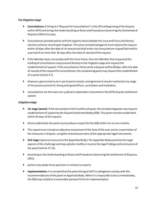 13 
Pre-litigation stage 
 Consultations: A filing of a “Request for Consultations” is the official beginning of the dispute 
within WTO and brings the Understanding on Rules and Procedures Governing the Settlement of 
Disputes (DSU) into play. 
 Consultations provide parties with the opportunity to debate the issue and find a satisfactory 
solution without resorting to litigation. The party complained against must reply to the request 
within 10 days after the date of its receipt and shall enter into consultations in good faith within 
a period of no more than 30 days after the date of receipt of the request. 
 If the Member does not comply with this time frame, then the Member that requested the 
holding of consultations may proceed directly to the litigation stage and request the 
establishment of a panel. If the consultations fail to settle a dispute within 60 days after the date 
of receipt of the request for consultations, the complaining party may request the establishment 
of a panel (article 4.7). 
 However, governments are in permanent contact, and agreement may be reached at any stage 
of the process (article 4). Along with good offices, conciliation and mediation, 
 consultations are the main non-judicial or diplomatic instrument in the WTO dispute settlement 
system 
Litigation stage 
 1st stage (panel): If the consultations fail to settle a dispute, the complaining party may request 
establishment of a panel by the Dispute Settlement Body (DSB). The panel must be established 
within 45 days of the request. 
 Once established, the panel must produce a report for the DSB within six to nine months. 
 This report must include an objective assessment of the facts of the case and an examination of 
the measures in dispute, using the relevant provisions of the appropriate legal instruments. 
 2nd stage (optional recourse to the Appellate Body): The Appellate Body examines the legal 
aspects of the challenge and may uphold, modify or reverse the legal findings and conclusions of 
the panel (article 17.13). 
 According to the Understanding on Rules and Procedures Governing the Settlement of Disputes 
(DSU) 
 parties may adopt three positions in relation to reports: 
 Implementation: it is insisted that the party failing to fulfil its obligations comply with the 
recommendations of the panel or Appellate Body. When it is impossible to do so immediately, 
the DSB may establish a reasonable period of time for implementation. 
 