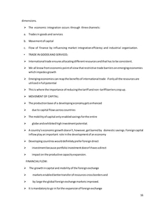 16 
dimensions. 
 The economic integration occurs through three channels: 
a. Trades in goods and services 
b. Movement of capital 
c. Flow of finance by influencing market integration effciency and industrial organisation. 
• TRADE IN GOODS AND SERVICES: 
 International trade ensures allocating different resources and that has to be consistent. 
 We all know from economic point of view that restrictive trade barriers on emerging economies 
which impedes growth 
 Emerging economies can reap the benefits of international trade if only all the resources are 
utilized in full potential 
 This is where the importance of reducing the tariff and non-tariff barriers crop up. 
 MOVEMENT OF CAPITAL: 
 The production base of a developing economy gets enhanced 
 due to capital flows across countries 
 The mobility of capital only enabled savings for the entire 
 globe and exhibited high investment potential. 
 A country's economic growth doesn't, however, get barred by domestic savings. Foreign capital 
inflow play an important role in the development of an economy 
 Developing countries would definitely prefer foreign direct 
 investment because portfolio investment doesn't have a direct 
 impact on the productive capacity expansion. 
FINANCIAL FLOW: 
 The growth in capital and mobility of the foreign exchange 
 markets enabled better transfer of resources cross borders and 
 by large the global foreign exchange markets improved. 
 It is mandatory to go in for the expansion of foreign exchange 
 