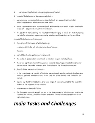 17 
 markets and thus facilitate international transfer of capital. 
 Impact of Globalisation on Manufacturing Industry: 
• Manufacturing companies, both domestic and global, are expanding their Indian 
production capacities and establishing new plants. 
• Indian companies are also becoming global, with manufactured goods exports growing in 
excess of 20 percent annually in recent years. 
• The growth of manufacturing has resulted in India emerging as one of the fastest growing 
markets for automation systems, enterprise solutions and integration service providers. 
Impact of Globalisation on Employment 
 An analysis of the impact of globalization on 
employment in India will bring out a number of factors . 
They are: 
a. Market liberalisation policies and employment: 
 The wake of globalisation which leads to intiation of open market policies. 
 There was significant rise in the customer base and it slowly gave rise to the consumer 
market where the market changes were dependant on the demand supply chain. 
b. Growth of new segments in the market : 
 In the recent years, a number of industry segments such as information technology, agro 
products, personal and beauty care, health care and other sectors have come into the 
market. 
 Experts say that the introduction of a wide range of sectors have led to the favorable 
growth of the economy in the country. 
c. Improvement in standard of living: 
 The favorable economic growth has led to the development of infrastructure, health care 
facilities and services, per capita income and other factors which have really led to the 
high growth rate. 
India Tasks and Challenges 
 