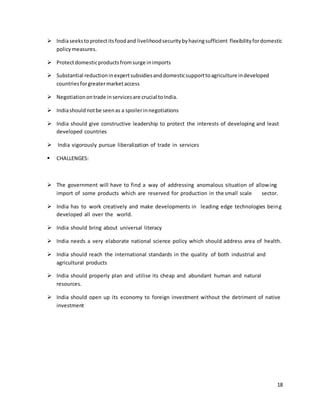  India seeks to protect its food and livelihood security by having sufficient flexibility for domestic 
18 
policy measures. 
 Protect domestic products from surge in imports 
 Substantial reduction in expert subsidies and domestic support to agriculture in developed 
countries for greater market access 
 Negotiation on trade in services are crucial to India. 
 India should not be seen as a spoiler in negotiations 
 India should give constructive leadership to protect the interests of developing and least 
developed countries 
 India vigorously pursue liberalization of trade in services 
 CHALLENGES: 
 The government will have to find a way of addressing anomalous situation of allowing 
import of some products which are reserved for production in the small scale sector. 
 India has to work creatively and make developments in leading edge technologies being 
developed all over the world. 
 India should bring about universal literacy 
 India needs a very elaborate national science policy which should address area of health. 
 India should reach the international standards in the quality of both industrial and 
agricultural products 
 India should properly plan and utilise its cheap and abundant human and natural 
resources. 
 India should open up its economy to foreign investment without the detriment of native 
investment 
