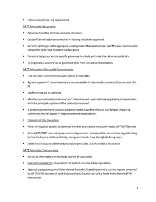 3 
 (ii)non-tax policies (e.g. regulations) 
GATT Principles: Reciprocity 
 Rationale from the political economy literature: 
 Costs of liberalisation concentrated => loosing industries organised 
 Benefits (although in the aggregate usually greater than costs) dispersed  lesser incentives for 
consumers to defend expected welfare gains 
 Potential reciprocal sector-specific gains may thus help sell trade liberalisation politically 
 To negotiate,a country has to gain more than from unilateral liberalisation. 
GATT Principles: Enforceable Commitments 
 Liberalisation commitments useless if not enforceable. 
 Agreed-upon tariff commitments are enumerated in lists termed Schedules of Concessions (Art. 
II) 
 Tariff ceilings are established 
 Members concerned cannot raise tariffs above bound levels without negotiating compensation 
with the principal suppliers of the product concerned 
 If another government’s actions are perceived to have the effect of nullifying or impairing 
committed market access => dispute settlement procedure. 
 Elements of this procedure 
 Panel of impartial experts determines whether a contested measure violates GATT/WTO or not 
 Since GATT/WTO is an intergovernmental agreement, private parties do not have legal standing 
before its dispute settlement body, only governments have the right to bring cases. 
 Existence of dispute settlement procedure precludes use of unilateral retaliation 
GATT Principles: Transparency 
 Access to information on the trade regime of signatories 
 Internal transparency: requirement to publish national trade regulations 
 External transparency: multilateral surveillance facilitated by periodic country reports prepared 
by GATT/WTO Secretariat (and discussed by its Council) so-called Trade Policy Review (TPR) 
mechanism 
 