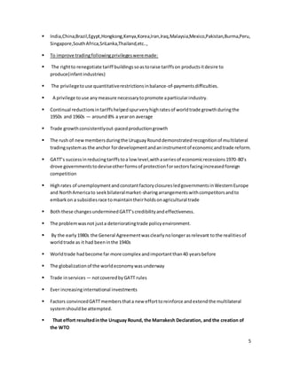  India,China,Brazil,Egypt,Hongkong,Kenya,Korea,Iran,Iraq,Malaysia,Mexico,Pakistan,Burma,Peru, 
5 
Singapore,South Africa,SriLanka,Thailand,etc.., 
 To improve trading following privileges were made: 
 The right to renegotiate tariff buildings so as to raise tariffs on products it desire to 
produce(infant industries) 
 The privilege to use quantitative restrictions in balance-of-payments difficulties. 
 A privilege to use any measure necessary to promote a particular industry. 
 Continual reductions in tariffs helped spur very high rates of world trade growth during the 
1950s and 1960s — around 8% a year on average 
 Trade growth consistently out-paced production growth 
 The rush of new members during the Uruguay Round demonstrated recognition of multilateral 
trading system as the anchor for development and an instrument of economic and trade reform. 
 GATT’s success in reducing tariffs to a low level,with a series of economic recessions 1970-80’s 
drove governments to devise other forms of protection for sectors facing increased foreign 
competition 
 High rates of unemployment and constant factory closures led governments in Western Europe 
and North America to seek bilateral market-sharing arrangements with competitors and to 
embark on a subsidies race to maintain their holds on agricultural trade 
 Both these changes undermined GATT’s credibility and effectiveness. 
 The problem was not just a deteriorating trade policy environment. 
 By the early 1980s the General Agreement was clearly no longer as relevant to the realities of 
world trade as it had been in the 1940s 
 World trade had become far more complex and important than 40 years before 
 The globalization of the world economy was underway 
 Trade in services — not covered by GATT rules 
 Ever increasing international investments 
 Factors convinced GATT members that a new effort to reinforce and extend the multilateral 
system should be attempted. 
 That effort resulted in the Uruguay Round, the Marrakesh Declaration, and the creation of 
the WTO 
 