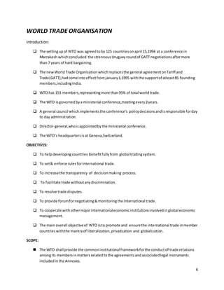 6 
WORLD TRADE ORGANISATION 
Introduction: 
 The setting up of WTO was agreed to by 125 countries on april 15,1994 at a conference in 
Marrakesh which concluded the strennous Uruguay round of GATT negotiations after more 
than 7 years of hard bargaining. 
 The new World Trade Organisation which replaces the general agreement on Tariff and 
Trade(GATT),had come into effect from january 1,1995 with the support of atleast 85 founding 
members,including India. 
 WTO has 153 members,representing more than 95% of total world trade. 
 The WTO is governed by a ministerial conference,meeting every 2 years. 
 A general council which implements the conference’s policy decisions and is responsible for day 
to day administration. 
 Director-general,who is appointed by the ministerial conference. 
 The WTO’s headquarters is at Geneva,Switzerland. 
OBJECTIVES: 
 To help developing countries benefit fully from global trading system. 
 To set & enforce rules for International trade. 
 To increase the transparency of decision making process. 
 To facilitate trade without any discrimination. 
 To resolve trade disputes. 
 To provide forum for negotiating & monitoring the international trade. 
 To cooperate with other major international economic institutions involved in global economic 
management. 
 The main overall objective of WTO is to promote and ensure the international trade in member 
countries with the mantra of liberalization, privatization and globalization. 
SCOPE: 
 The WTO shall provide the common institutional framework for the conduct of trade relations 
among its members in matters related to the agreements and associated legal instruments 
included in the Annexes. 
 