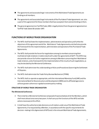7 
 The agreements and associated legal instruments of the Multilateral Trade Agreements are 
binding on all members. 
 The agreements and associated legal instruments of the Plurilateral Trade Agreements are also 
a part of this agreement for those members that have accepted them and are binding on them. 
 The general agreement on Tariff & Trade,1994 is legally distinct from the general agreement on 
Tariff & Trade dated 30 october 1947. 
FUNCTIONS OF WORLD TRADE ORGANISATION 
 The WTO shall facilitate the implementation, administration and operation,and further the 
objectives of this agreement and of the Multilateral Trade Agreements and shall also provide 
the framework for the implementation, administration and operation of the Plurilateral Trade 
Agreements. 
 The WTO shall provide the forum for negotiations among its members concerning their 
multilateral trade relations in matters dealt with under the agreements of GATT. The WTO may 
also provide a forum for further negotiations among its Members concerning their Multilateral 
trade relations, and a framework for the implementation of the results of such negotiations, as 
may be decided by the Ministerial Conference. 
 The WTO shall administer the understanding on Rules and Procedures Governing the Settlement 
of Disputes. 
 The WTO shall administer the Trade Policy Review Mechanism (TPRM). 
 The WTO shall co-operate as appropriate, with the International Monetary Fund (IMF) and the 
International Bank for Reconstruction and Development (IBRD) and its affiliated agencies to 
achieve greater coherence in global economic policy-making. 
STRUCTURE OF WORLD TRADE ORGANISATION 
The Ministerial Conference: 
 There shall be a Ministerial Conference composed of representatives of all the Members, which 
shall meet atleast once every two years. It shall carry out the functions of the WTO and take 
actions necessary to this effect. 
 It shall have the authority to take decisions on all matters under any of the Multilateral Trade 
Agreements, if so requested by a Member, in accordance with the specific requirements for 
decision- making in this Agreement of WTO and in the relevant Multilateral Trade Agreements. 
 