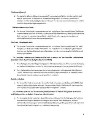8 
The General Council: 
 There shall be a General Council composed of representatives of all the Members, which shall 
meet as appropriate. In the intervals between meetings of the Ministerial Conference, its 
functions shall be conducted by the General Council. The General Council shall also carry out the 
functions assigned to it by this agreement. 
The Dispute settlement Body: 
 The General Council shall convene as appropriate to discharge the responsibilities of the Dispute 
Settlement Body provided for in the Dispute Settlement Understanding. The Dispute Settlement 
Body may have its own chairman and shall establish such rules of procedure as it deems 
necessary for the fulfilment of those responsibilities. 
The Trade Policy Review Body: 
 The General Council shall convene as appropriate to discharge the responsibilities of the Trade 
Policy Review Body provided for in the TPRM. The Trade Policy Review Body may have its own 
chairman and shall establish such rules of procedure as it deems necessary for the fulfilment of 
those responsibilities. 
The Council for Trade in Goods, The Council for Trade in services and The Council for Trade-Related 
Aspects of Intellectual Property Rights (Council for TRIPS): 
 They shall operate under the general guidance of the General Counci l. These Councils shall carry 
out the functions assigned to them by their respective agreements and by the General Council. 
 They shall establish their respective rules of procedure subject to the approval of the General 
Council. Membership in these Councils shall be open to representatives of all Members. These 
Councils shall meet as necessary to carry out their functions 
Subsidiary Bodies: 
 The Council for Trade in Goods, the Council for Trade in Services and the Council for TRIPS shall 
establish subsidiary bodies as required. These subsidiary bodies shall establish their respective 
rules of procedure subject to the approval of their respective Councils. 
The committee on Trade and Development, The Committee on Balance of Payments Restrictions 
and The Committee on Budget, Finance and Administration: 
 The Ministerial Conference shall establish these Committees which shall carry out the functions 
assigned to them by the Agreement and by the Multilateral Trade Agreements, and any 
additional functions assigned to them by the General Council, and may establish such additional 
Committees with such functions as it may deem appropriate. 
 