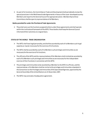 9 
 As part of its functions, the Committee on Trade and Development shall periodically review the 
special provisions in the Multilateral trade Agreements in favour of the Least-developed country 
Members and report to the General Council for appropriate action. Membership to these 
Committees shall be open to representatives of all Members. 
Bodies provided for under the Plurilateral Trade Agreements: 
 They shall carry out the functions assigned to them under those agreements and shall operate 
within the institutional framework of the WTO. These bodies shall keep the General Council 
informed of their activities on a regular basis. 
STATUS OF THE WORLD TRADE ORGANISATION 
 The WTO shall have legal personality, and shall be accorded by each of its Members such le gal 
capacity as may be necessary for the exercise of its functions. 
 The WTO shall be accorded by each of its Members such privileges and immunities as are 
necessary for the exercise of its functions. 
 The officials of the WTO and the representatives of the Members shall similarly be accorded by 
each of its Members such privileges and immunities as are necessary for the independent 
exercise of their functions in connection with the WTO. 
 The privileges and immunities to be accorded by a Member to the WTO its officials, and the 
representatives of its Members shall be similar to the privileges and immunities stipulated in 
the Convention on the Privileges and Immunities of the Specialised Agencies, approved by the 
General Assembly of the United Nations on 21 November,1947. 
 The WTO may conclude a headquarters agreement. 
 