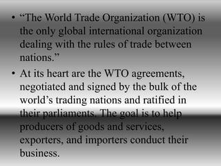 • “The World Trade Organization (WTO) is
the only global international organization
dealing with the rules of trade between
nations.”
• At its heart are the WTO agreements,
negotiated and signed by the bulk of the
world’s trading nations and ratified in
their parliaments. The goal is to help
producers of goods and services,
exporters, and importers conduct their
business.
 