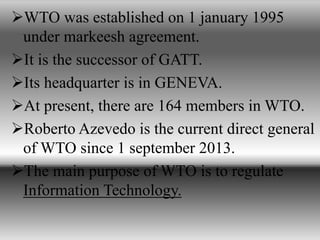 WTO was established on 1 january 1995
under markeesh agreement.
It is the successor of GATT.
Its headquarter is in GENEVA.
At present, there are 164 members in WTO.
Roberto Azevedo is the current direct general
of WTO since 1 september 2013.
The main purpose of WTO is to regulate
Information Technology.
 