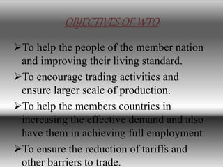 OBJECTIVES OF WTO
To help the people of the member nation
and improving their living standard.
To encourage trading activities and
ensure larger scale of production.
To help the members countries in
increasing the effective demand and also
have them in achieving full employment
To ensure the reduction of tariffs and
other barriers to trade.
 