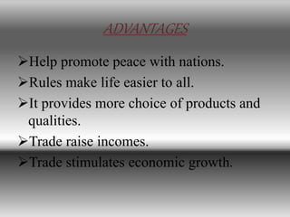 ADVANTAGES
Help promote peace with nations.
Rules make life easier to all.
It provides more choice of products and
qualities.
Trade raise incomes.
Trade stimulates economic growth.
 