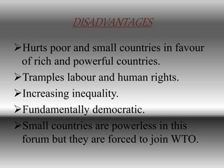DISADVANTAGES
Hurts poor and small countries in favour
of rich and powerful countries.
Tramples labour and human rights.
Increasing inequality.
Fundamentally democratic.
Small countries are powerless in this
forum but they are forced to join WTO.
 