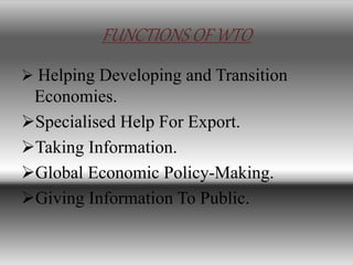 FUNCTIONS OF WTO
 Helping Developing and Transition
Economies.
Specialised Help For Export.
Taking Information.
Global Economic Policy-Making.
Giving Information To Public.
 