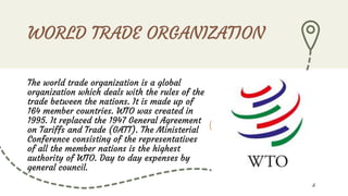 WORLD TRADE ORGANIZATION
The world trade organization is a global
organization which deals with the rules of the
trade between the nations. It is made up of
164 member countries. WTO was created in
1995. It replaced the 1947 General Agreement
on Tariffs and Trade (GATT). The Ministerial
Conference consisting of the representatives
of all the member nations is the highest
authority of WTO. Day to day expenses by
general council.
2
 