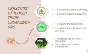 OBJECTIVES
OF WORLD
TRADE
ORGANIZATI-
ONS.
 To raise the standard of living.
 To ensure of full employment.
 To expand the production.
 To expand trade in goods and
services.
 To optimize use of world's
resources.
 To achieve sustainable
development.
3
 