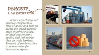 DEMERITS
1. NO EXPORT PUSH.
India's export may not
increase considerably.
Flow of goods and services
across the world depends
more on infrastructure,
political environment,
quality and technology
then on trade barriers.
Removal of trade barriers
is no guarantee for
increase in exports.
4
 