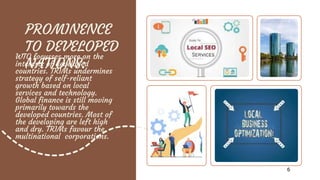 PROMINENCE
TO DEVELOPED
NATIONS:
WTO focusses more on the
interests of developed
countries. TRIMs undermines
strategy of self-reliant
growth based on local
services and technology.
Global finance is still moving
primarily towards the
developed countries. Most of
the developing are left high
and dry. TRIMs favour the
multinational corporations.
6
 