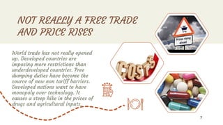 NOT REALLY A FREE TRADE
AND PRICE RISES
World trade has not really opened
up. Developed countries are
imposing more restrictions than
underdeveloped countries. Free
dumping duties have become the
source of new non tariff barriers.
Developed nations want to have
monopoly over technology. It
causes a steep hike in the prices of
drugs and agricultural inputs.
7
 
