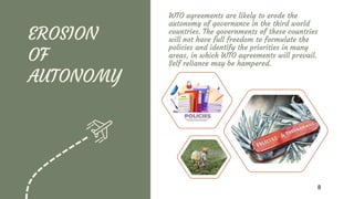 EROSION
OF
AUTONOMY
WTO agreements are likely to erode the
autonomy of governance in the third world
countries. The governments of these countries
will not have full freedom to formulate the
policies and identify the priorities in many
areas, in which WTO agreements will prevail.
Self reliance may be hampered.
8
 