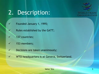 2. Description:
   Founded January 1, 1995;

   Rules established by the GATT;

   127 countries;

   153 members;

   Decisions are taken unanimously;

   WTO headquarters is at Geneva, Switzerland.



                          Valter Telo             3
 